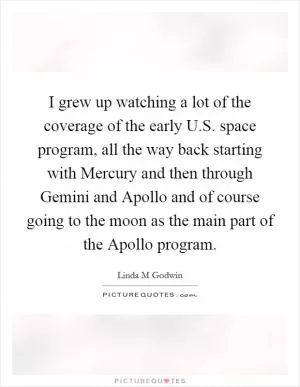 I grew up watching a lot of the coverage of the early U.S. space program, all the way back starting with Mercury and then through Gemini and Apollo and of course going to the moon as the main part of the Apollo program Picture Quote #1