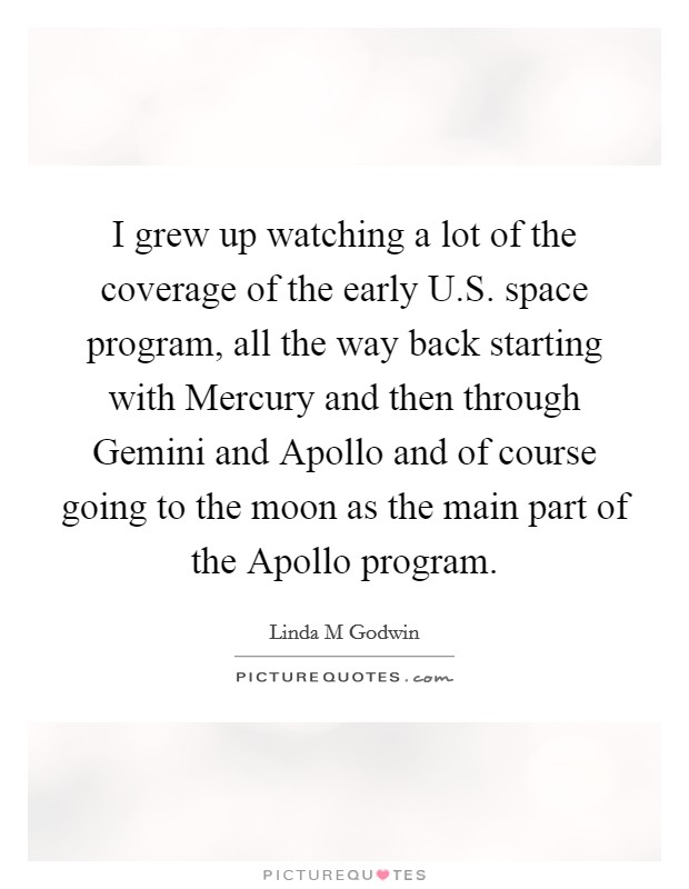 I grew up watching a lot of the coverage of the early U.S. space program, all the way back starting with Mercury and then through Gemini and Apollo and of course going to the moon as the main part of the Apollo program. Picture Quote #1