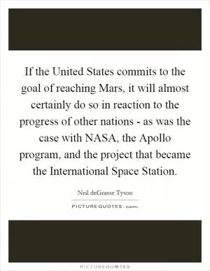 If the United States commits to the goal of reaching Mars, it will almost certainly do so in reaction to the progress of other nations - as was the case with NASA, the Apollo program, and the project that became the International Space Station Picture Quote #1