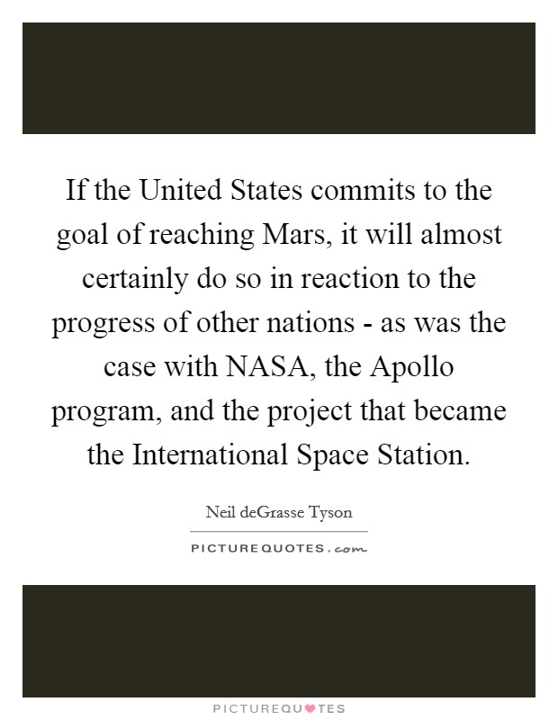 If the United States commits to the goal of reaching Mars, it will almost certainly do so in reaction to the progress of other nations - as was the case with NASA, the Apollo program, and the project that became the International Space Station. Picture Quote #1