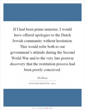 If I had been prime minister, I would have offered apologies to the Dutch Jewish community without hesitation. This would refer both to our government’s attitude during the Second World War and to the very late postwar discovery that the restitution process had been poorly conceived Picture Quote #1