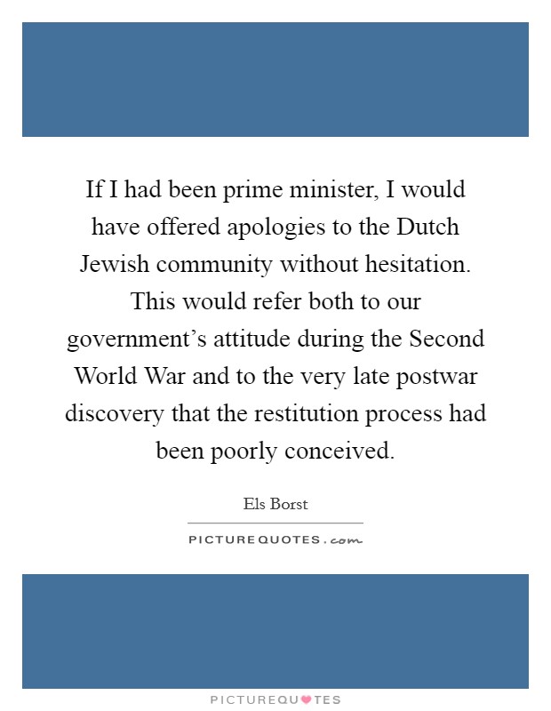 If I had been prime minister, I would have offered apologies to the Dutch Jewish community without hesitation. This would refer both to our government's attitude during the Second World War and to the very late postwar discovery that the restitution process had been poorly conceived. Picture Quote #1
