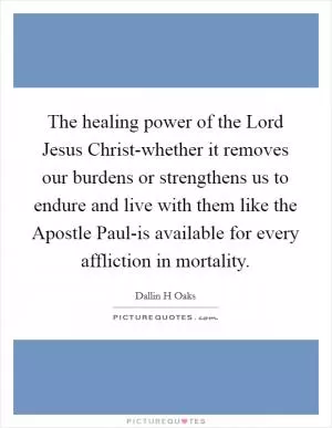 The healing power of the Lord Jesus Christ-whether it removes our burdens or strengthens us to endure and live with them like the Apostle Paul-is available for every affliction in mortality Picture Quote #1