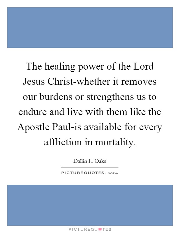 The healing power of the Lord Jesus Christ-whether it removes our burdens or strengthens us to endure and live with them like the Apostle Paul-is available for every affliction in mortality. Picture Quote #1