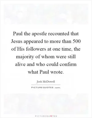 Paul the apostle recounted that Jesus appeared to more than 500 of His followers at one time, the majority of whom were still alive and who could confirm what Paul wrote Picture Quote #1