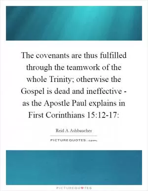The covenants are thus fulfilled through the teamwork of the whole Trinity; otherwise the Gospel is dead and ineffective - as the Apostle Paul explains in First Corinthians 15:12-17: Picture Quote #1