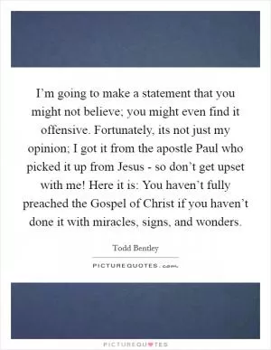 I’m going to make a statement that you might not believe; you might even find it offensive. Fortunately, its not just my opinion; I got it from the apostle Paul who picked it up from Jesus - so don’t get upset with me! Here it is: You haven’t fully preached the Gospel of Christ if you haven’t done it with miracles, signs, and wonders Picture Quote #1