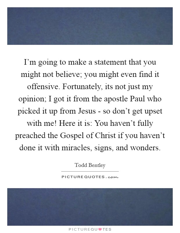 I'm going to make a statement that you might not believe; you might even find it offensive. Fortunately, its not just my opinion; I got it from the apostle Paul who picked it up from Jesus - so don't get upset with me! Here it is: You haven't fully preached the Gospel of Christ if you haven't done it with miracles, signs, and wonders. Picture Quote #1