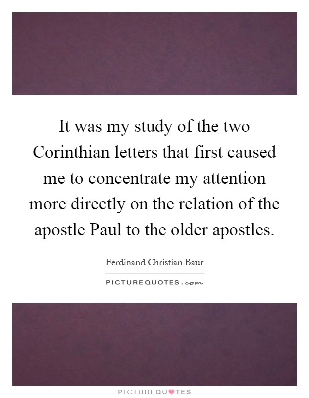 It was my study of the two Corinthian letters that first caused me to concentrate my attention more directly on the relation of the apostle Paul to the older apostles. Picture Quote #1