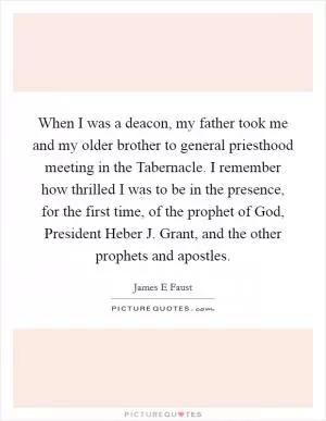 When I was a deacon, my father took me and my older brother to general priesthood meeting in the Tabernacle. I remember how thrilled I was to be in the presence, for the first time, of the prophet of God, President Heber J. Grant, and the other prophets and apostles Picture Quote #1