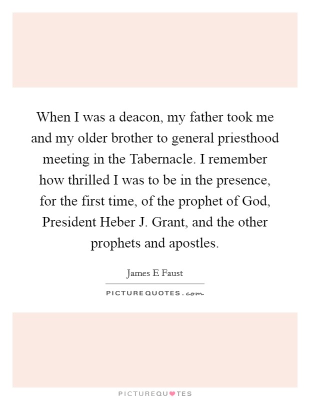 When I was a deacon, my father took me and my older brother to general priesthood meeting in the Tabernacle. I remember how thrilled I was to be in the presence, for the first time, of the prophet of God, President Heber J. Grant, and the other prophets and apostles. Picture Quote #1
