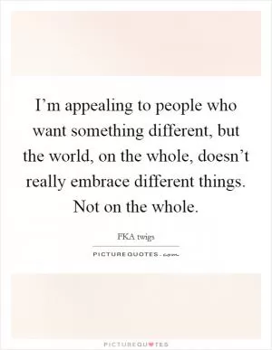 I’m appealing to people who want something different, but the world, on the whole, doesn’t really embrace different things. Not on the whole Picture Quote #1