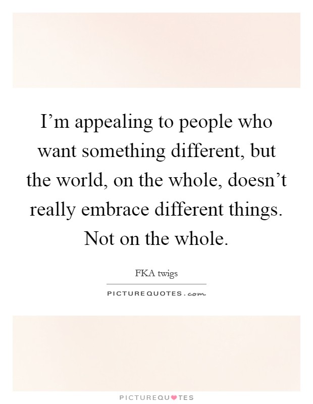 I'm appealing to people who want something different, but the world, on the whole, doesn't really embrace different things. Not on the whole. Picture Quote #1