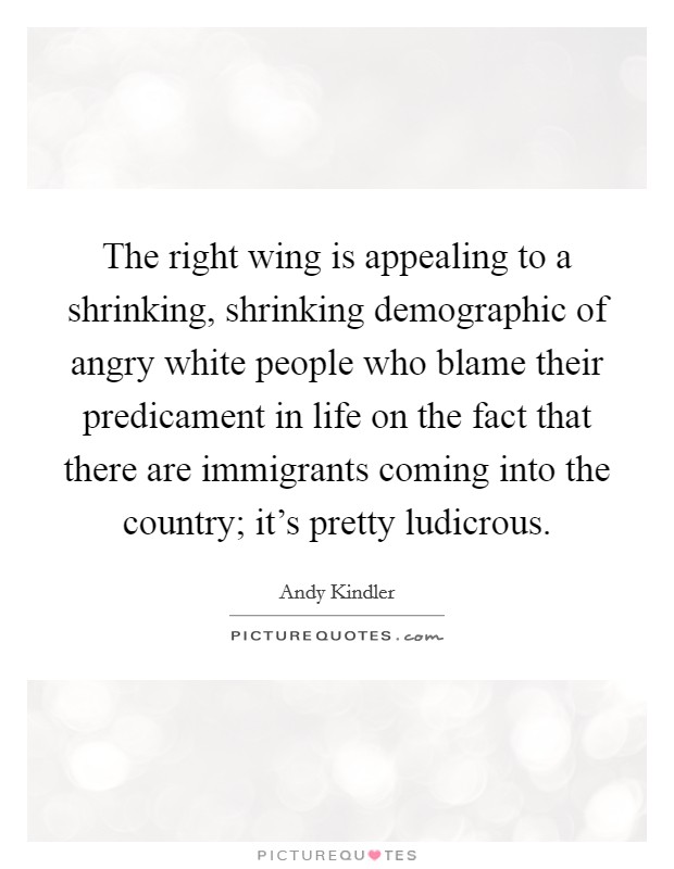 The right wing is appealing to a shrinking, shrinking demographic of angry white people who blame their predicament in life on the fact that there are immigrants coming into the country; it's pretty ludicrous. Picture Quote #1