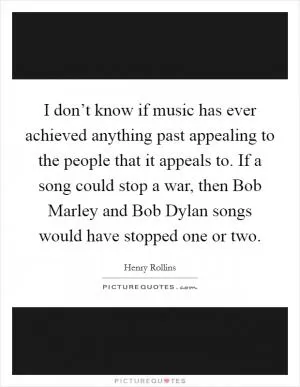 I don’t know if music has ever achieved anything past appealing to the people that it appeals to. If a song could stop a war, then Bob Marley and Bob Dylan songs would have stopped one or two Picture Quote #1