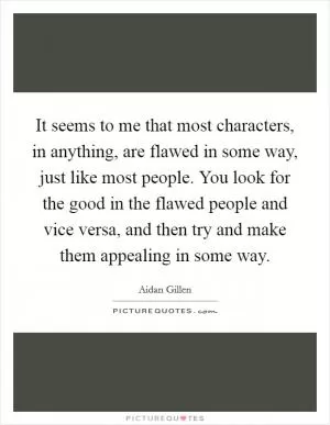 It seems to me that most characters, in anything, are flawed in some way, just like most people. You look for the good in the flawed people and vice versa, and then try and make them appealing in some way Picture Quote #1