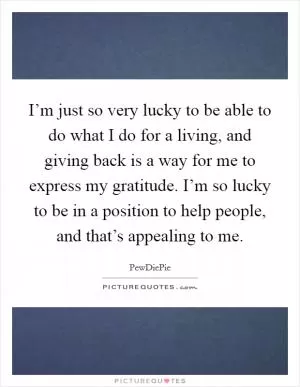 I’m just so very lucky to be able to do what I do for a living, and giving back is a way for me to express my gratitude. I’m so lucky to be in a position to help people, and that’s appealing to me Picture Quote #1