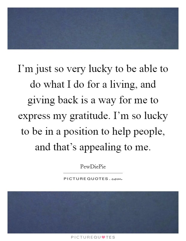 I'm just so very lucky to be able to do what I do for a living, and giving back is a way for me to express my gratitude. I'm so lucky to be in a position to help people, and that's appealing to me. Picture Quote #1