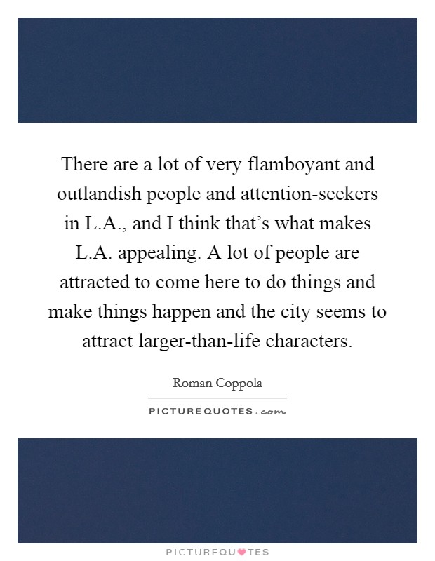 There are a lot of very flamboyant and outlandish people and attention-seekers in L.A., and I think that's what makes L.A. appealing. A lot of people are attracted to come here to do things and make things happen and the city seems to attract larger-than-life characters. Picture Quote #1