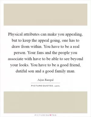 Physical attributes can make you appealing, but to keep the appeal going, one has to draw from within. You have to be a real person. Your fans and the people you associate with have to be able to see beyond your looks. You have to be a good friend, dutiful son and a good family man Picture Quote #1