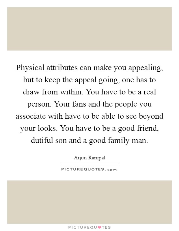 Physical attributes can make you appealing, but to keep the appeal going, one has to draw from within. You have to be a real person. Your fans and the people you associate with have to be able to see beyond your looks. You have to be a good friend, dutiful son and a good family man. Picture Quote #1
