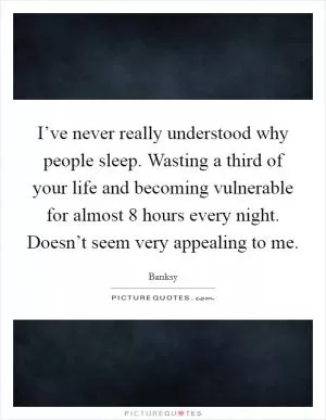 I’ve never really understood why people sleep. Wasting a third of your life and becoming vulnerable for almost 8 hours every night. Doesn’t seem very appealing to me Picture Quote #1