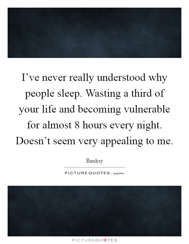 I've never really understood why people sleep. Wasting a third of your life and becoming vulnerable for almost 8 hours every night. Doesn't seem very appealing to me. Picture Quote #1