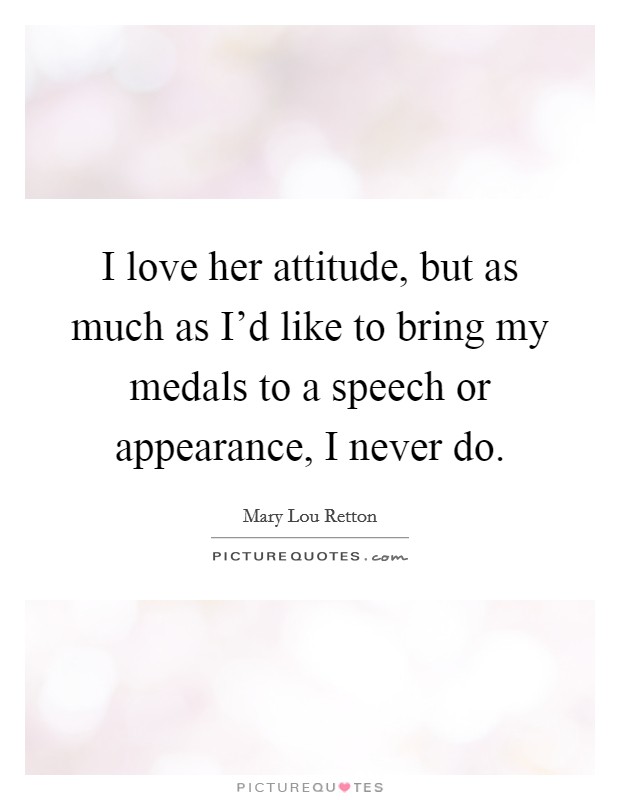 I love her attitude, but as much as I'd like to bring my medals to a speech or appearance, I never do. Picture Quote #1