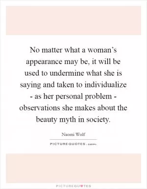 No matter what a woman’s appearance may be, it will be used to undermine what she is saying and taken to individualize - as her personal problem - observations she makes about the beauty myth in society Picture Quote #1