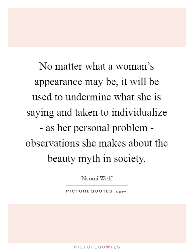 No matter what a woman's appearance may be, it will be used to undermine what she is saying and taken to individualize - as her personal problem - observations she makes about the beauty myth in society. Picture Quote #1