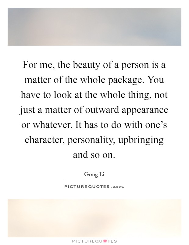 For me, the beauty of a person is a matter of the whole package. You have to look at the whole thing, not just a matter of outward appearance or whatever. It has to do with one's character, personality, upbringing and so on. Picture Quote #1
