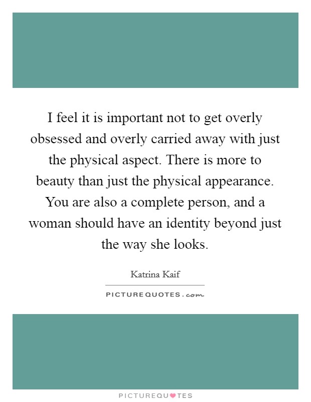 I feel it is important not to get overly obsessed and overly carried away with just the physical aspect. There is more to beauty than just the physical appearance. You are also a complete person, and a woman should have an identity beyond just the way she looks. Picture Quote #1