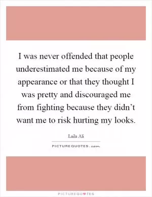 I was never offended that people underestimated me because of my appearance or that they thought I was pretty and discouraged me from fighting because they didn’t want me to risk hurting my looks Picture Quote #1
