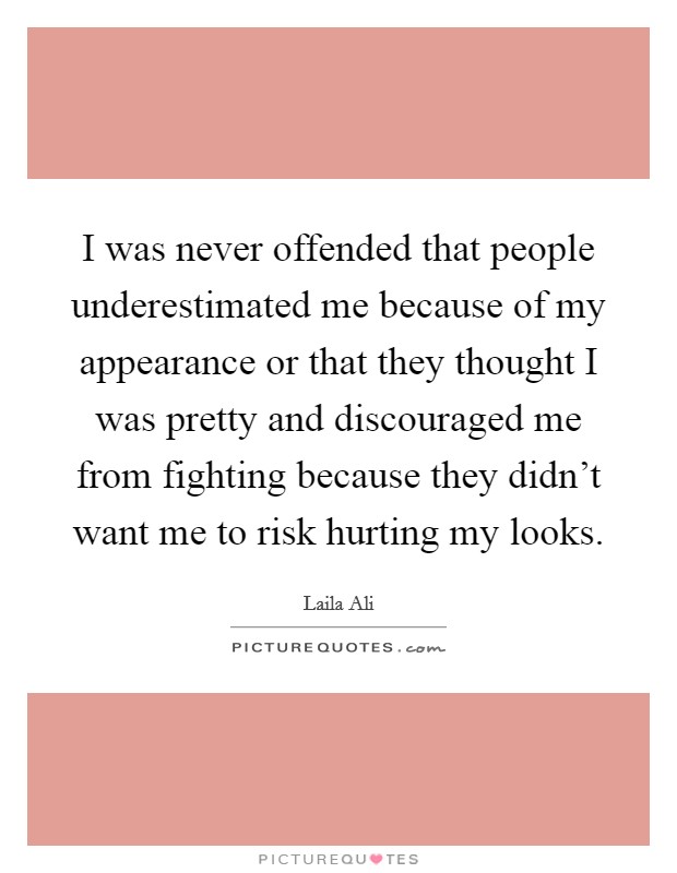 I was never offended that people underestimated me because of my appearance or that they thought I was pretty and discouraged me from fighting because they didn't want me to risk hurting my looks. Picture Quote #1