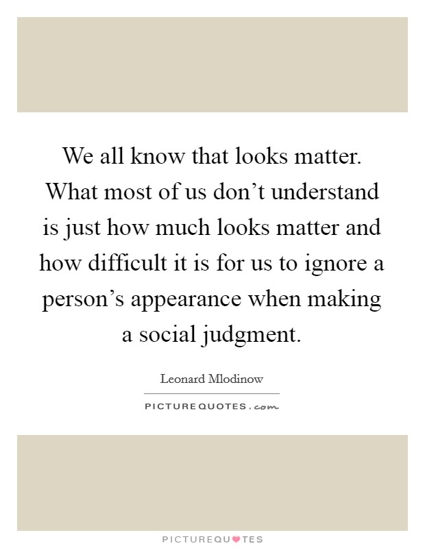 We all know that looks matter. What most of us don't understand is just how much looks matter and how difficult it is for us to ignore a person's appearance when making a social judgment. Picture Quote #1