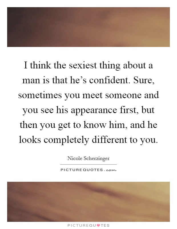 I think the sexiest thing about a man is that he's confident. Sure, sometimes you meet someone and you see his appearance first, but then you get to know him, and he looks completely different to you. Picture Quote #1