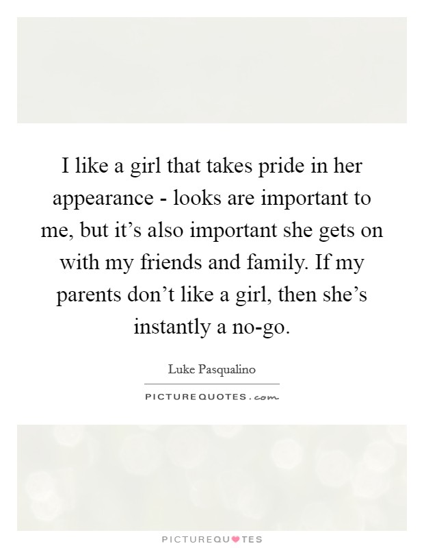 I like a girl that takes pride in her appearance - looks are important to me, but it's also important she gets on with my friends and family. If my parents don't like a girl, then she's instantly a no-go. Picture Quote #1