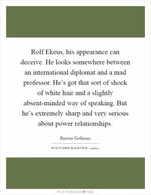 Rolf Ekeus, his appearance can deceive. He looks somewhere between an international diplomat and a mad professor. He’s got that sort of shock of white hair and a slightly absent-minded way of speaking. But he’s extremely sharp and very serious about power relationships Picture Quote #1