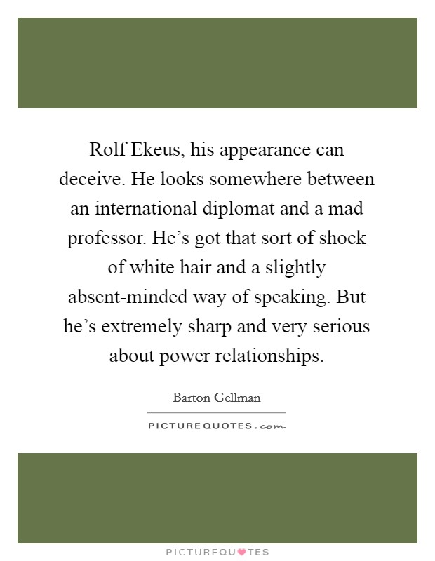 Rolf Ekeus, his appearance can deceive. He looks somewhere between an international diplomat and a mad professor. He's got that sort of shock of white hair and a slightly absent-minded way of speaking. But he's extremely sharp and very serious about power relationships. Picture Quote #1