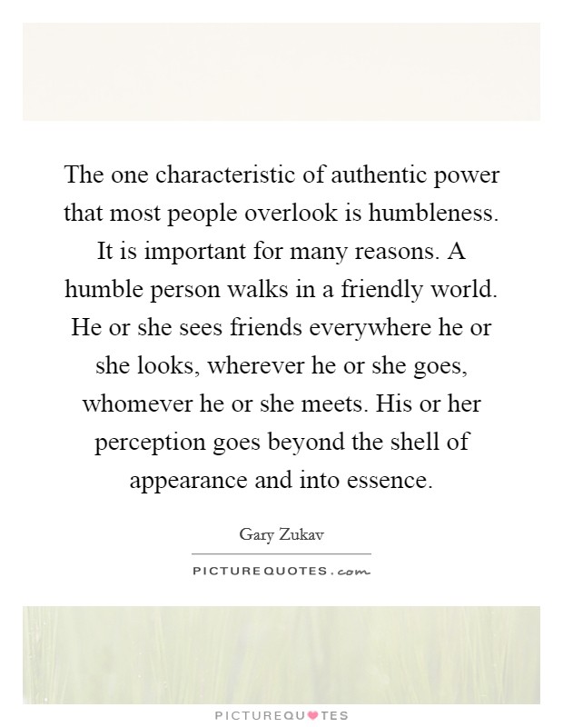 The one characteristic of authentic power that most people overlook is humbleness. It is important for many reasons. A humble person walks in a friendly world. He or she sees friends everywhere he or she looks, wherever he or she goes, whomever he or she meets. His or her perception goes beyond the shell of appearance and into essence. Picture Quote #1