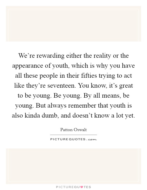 We're rewarding either the reality or the appearance of youth, which is why you have all these people in their fifties trying to act like they're seventeen. You know, it's great to be young. Be young. By all means, be young. But always remember that youth is also kinda dumb, and doesn't know a lot yet. Picture Quote #1