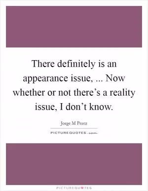 There definitely is an appearance issue, ... Now whether or not there’s a reality issue, I don’t know Picture Quote #1