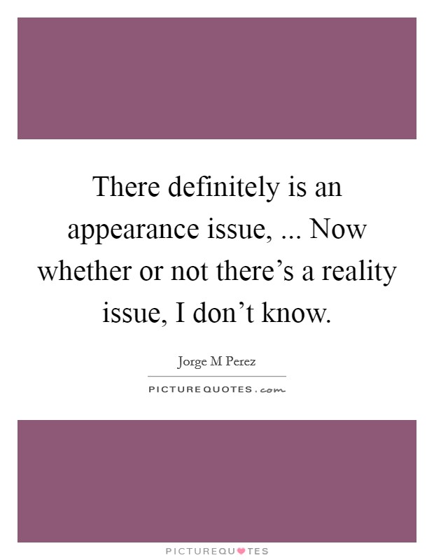 There definitely is an appearance issue, ... Now whether or not there's a reality issue, I don't know. Picture Quote #1