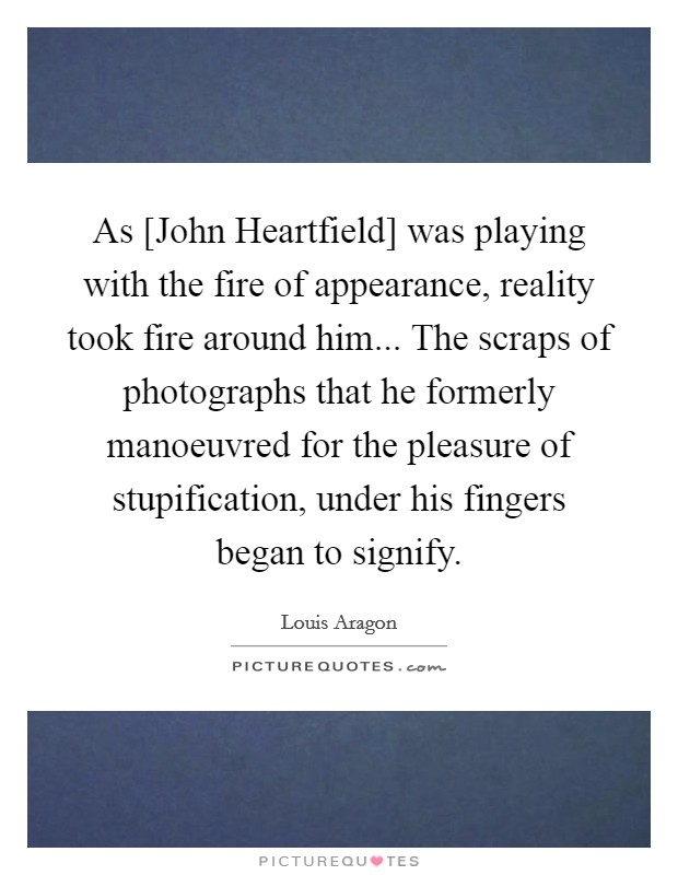 As [John Heartfield] was playing with the fire of appearance, reality took fire around him... The scraps of photographs that he formerly manoeuvred for the pleasure of stupification, under his fingers began to signify. Picture Quote #1