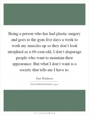 Being a person who has had plastic surgery and goes to the gym five days a week to work my muscles up so they don’t look atrophied as a 60-year-old, I don’t disparage people who want to maintain their appearance. But what I don’t want is a society that tells me I have to Picture Quote #1