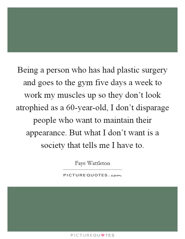 Being a person who has had plastic surgery and goes to the gym five days a week to work my muscles up so they don't look atrophied as a 60-year-old, I don't disparage people who want to maintain their appearance. But what I don't want is a society that tells me I have to. Picture Quote #1