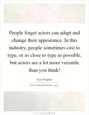 People forget actors can adapt and change their appearance. In this industry, people sometimes cast to type, or as close to type as possible, but actors are a lot more versatile than you think! Picture Quote #1