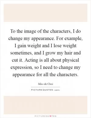 To the image of the characters, I do change my appearance. For example, I gain weight and I lose weight sometimes, and I grow my hair and cut it. Acting is all about physical expression, so I need to change my appearance for all the characters Picture Quote #1