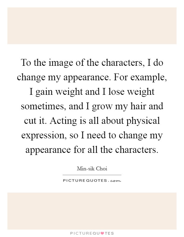 To the image of the characters, I do change my appearance. For example, I gain weight and I lose weight sometimes, and I grow my hair and cut it. Acting is all about physical expression, so I need to change my appearance for all the characters. Picture Quote #1