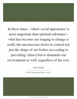 In these times - where social appearance is more important than spiritual substance - what has become our longing to change is really the unconscious desire to control not just the shape of our bodies (according to prevailing values) but to dominate our environment as well, regardless of the cost Picture Quote #1